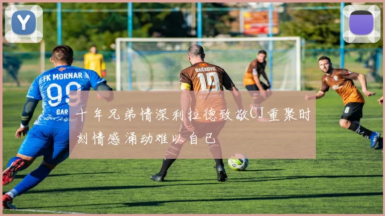 十年兄弟情深利拉德致敬CJ重聚时刻情感涌动难以自已