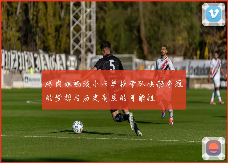 烤肉姐畅谈小卡单核带队快船夺冠的梦想与历史高度的可能性