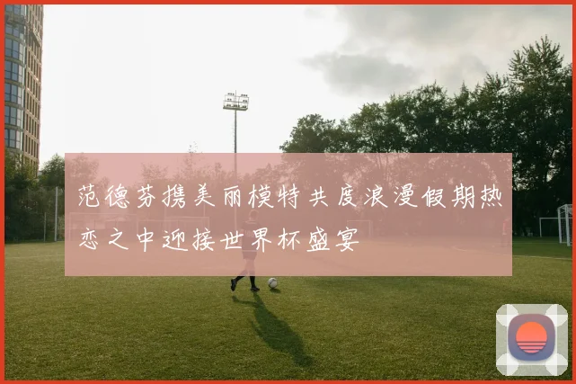 范德芬携美丽模特共度浪漫假期热恋之中迎接世界杯盛宴
