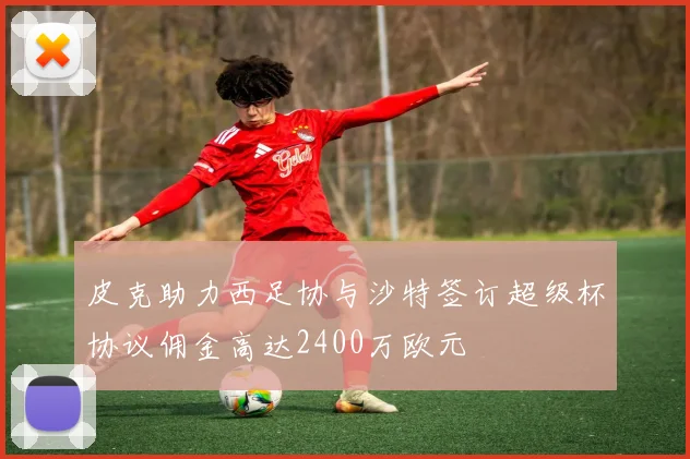 皮克助力西足协与沙特签订超级杯协议佣金高达2400万欧元