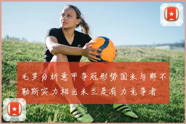 毛罗分析意甲争冠形势国米与那不勒斯实力相当米兰是有力竞争者