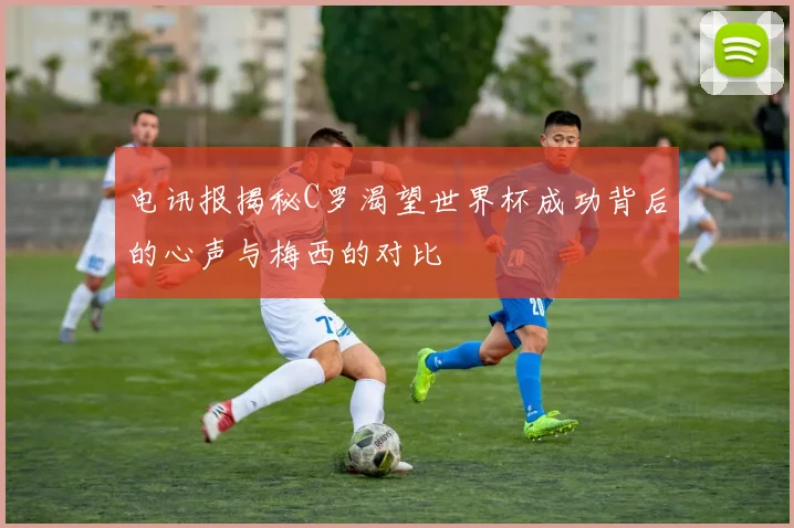 电讯报揭秘C罗渴望世界杯成功背后的心声与梅西的对比