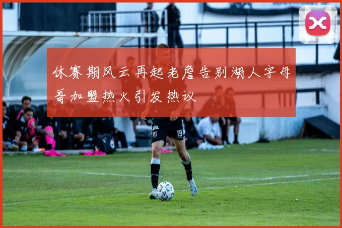 休赛期风云再起老詹告别湖人字母哥加盟热火引发热议