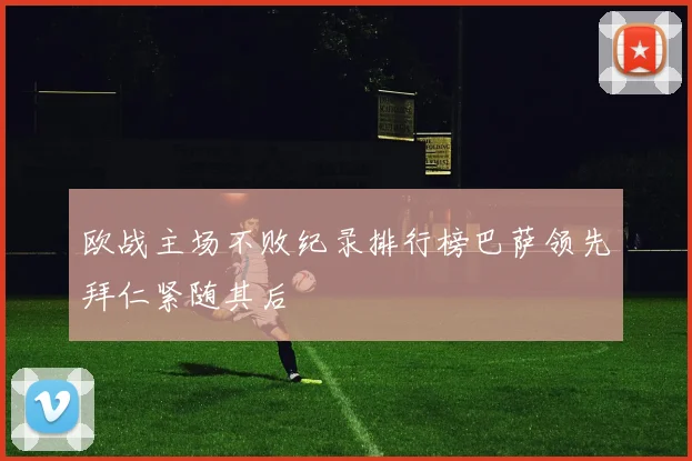 欧战主场不败纪录排行榜巴萨领先拜仁紧随其后