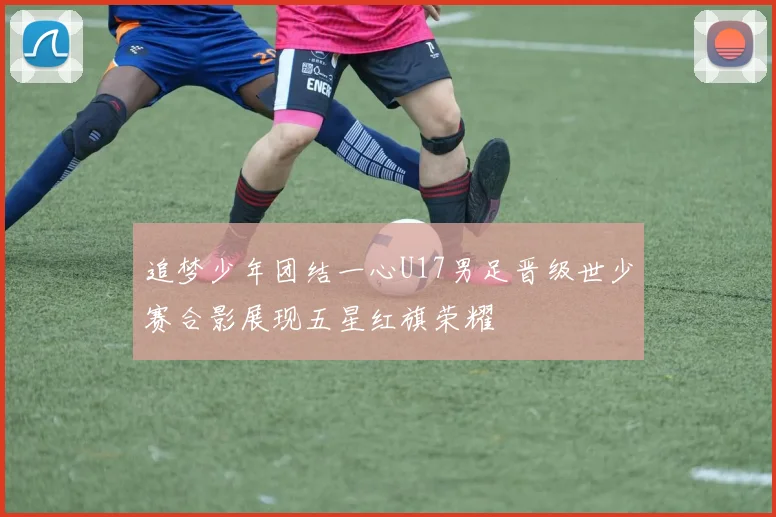 追梦少年团结一心U17男足晋级世少赛合影展现五星红旗荣耀