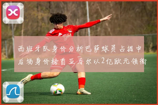 西班牙队身价分析巴萨球员占据中后场身价榜首亚马尔以2亿欧元领衔