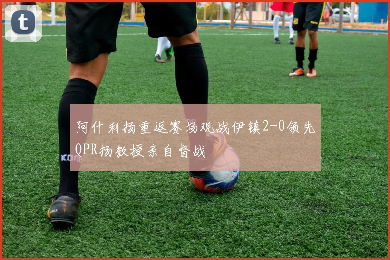 阿什利扬重返赛场观战伊镇2-0领先QPR扬教授亲自督战