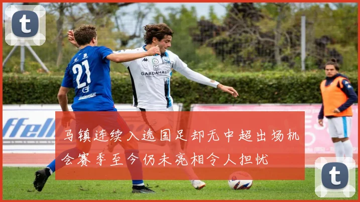 马镇连续入选国足却无中超出场机会赛季至今仍未亮相令人担忧