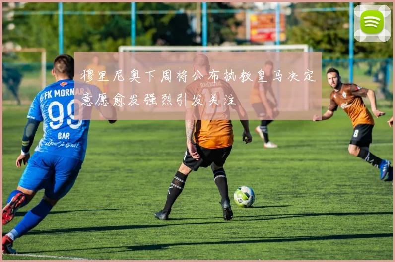 穆里尼奥下周将公布执教皇马决定意愿愈发强烈引发关注