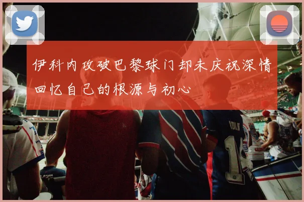 伊科内攻破巴黎球门却未庆祝深情回忆自己的根源与初心